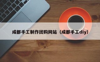 涉县成都手工制作团购网站（成都手工diy）